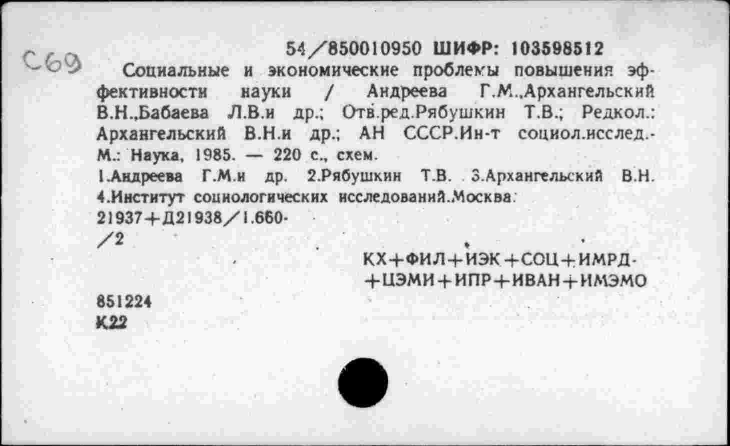 ﻿С69
54/850010950 ШИФР: 103598512
Социальные и экономические проблемы повышения эффективности науки / Андреева Г.М.,Архангельский В.Н.,Бабаева Л.В.и др.; Отв.ред.Рябушкин Т.В.; Редкол.: Архангельский В.Н.и др.; АН СССР.Ин-т социол.исслед.-М.: Наука, 1985. — 220 с., схем.
1.Андреева Г.М.и др. 2.Рябушкин Т.В. 3.Архангельский В.Н. 4.Институт социологических исследований.Москва:
21937+Д21938/1.660-
/2	.	-
КХ+ФИЛ+ИЭК+СОЦ+ИМРД-
+ЦЭМИ+И ПР+И В АН+и мэмо 851224
К22